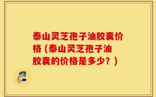 泰山灵芝孢子油胶囊价格 (泰山灵芝孢子油胶囊的价格是多少？)