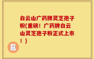 白云山广药牌灵芝孢子粉(重磅！广药牌白云山灵芝孢子粉正式上市！)