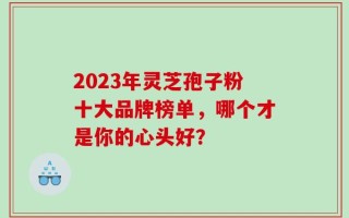 2023年灵芝孢子粉十大品牌榜单，哪个才是你的心头好？