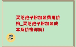 灵芝孢子粉加盟费用价格_灵芝孢子粉加盟成本及价格详解)