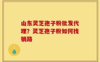 山东灵芝孢子粉批发代理？灵芝孢子粉如何找销路