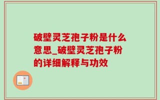 破壁灵芝孢子粉是什么意思_破壁灵芝孢子粉的详细解释与功效