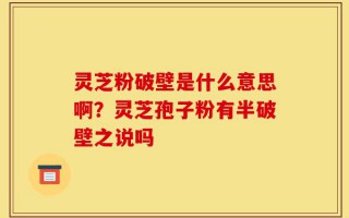 灵芝粉破壁是什么意思啊？灵芝孢子粉有半破壁之说吗