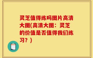 灵芝值得练吗图片高清大图(高清大图：灵芝的价值是否值得我们练习？)