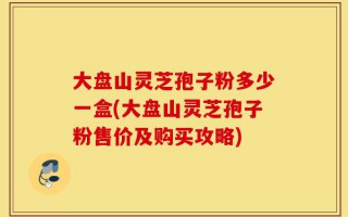 大盘山灵芝孢子粉多少一盒(大盘山灵芝孢子粉售价及购买攻略)