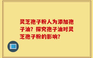 灵芝孢子粉人为添加孢子油？探究孢子油对灵芝孢子粉的影响？