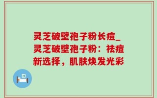 灵芝破壁孢子粉长痘_灵芝破壁孢子粉：祛痘新选择，肌肤焕发光彩