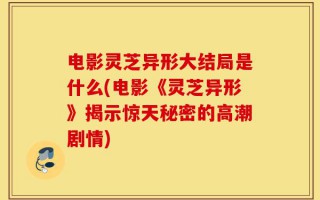 电影灵芝异形大结局是什么(电影《灵芝异形》揭示惊天秘密的高潮剧情)