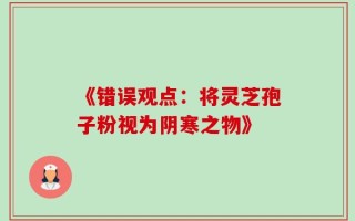 《错误观点：将灵芝孢子粉视为阴寒之物》