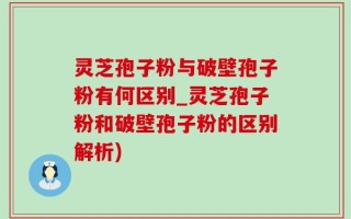 灵芝孢子粉与破壁孢子粉有何区别_灵芝孢子粉和破壁孢子粉的区别解析)
