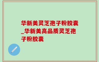 华新美灵芝孢子粉胶囊_华新美高品质灵芝孢子粉胶囊