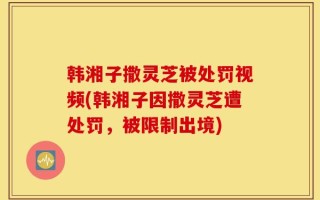 韩湘子撒灵芝被处罚视频(韩湘子因撒灵芝遭处罚，被限制出境)