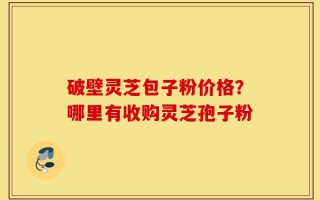 破壁灵芝包子粉价格？哪里有收购灵芝孢子粉