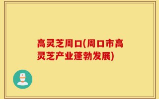 高灵芝周口(周口市高灵芝产业蓬勃发展)