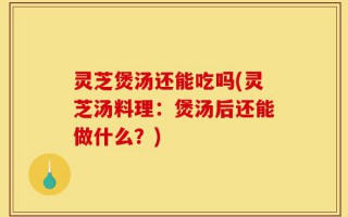 灵芝煲汤还能吃吗(灵芝汤料理：煲汤后还能做什么？)