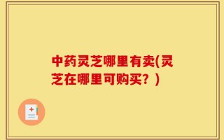 中药灵芝哪里有卖(灵芝在哪里可购买？)