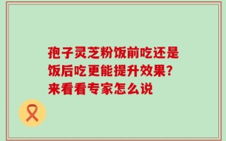孢子灵芝粉饭前吃还是饭后吃更能提升效果？来看看专家怎么说