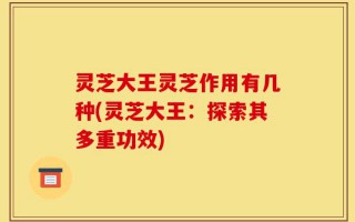 灵芝大王灵芝作用有几种(灵芝大王：探索其多重功效)
