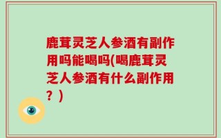 鹿茸灵芝人参酒有副作用吗能喝吗(喝鹿茸灵芝人参酒有什么副作用？)