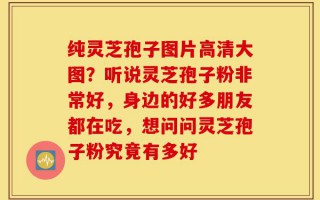 纯灵芝孢子图片高清大图？听说灵芝孢子粉非常好，身边的好多朋友都在吃，想问问灵芝孢子粉究竟有多好