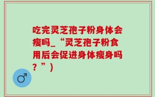 吃完灵芝孢子粉身体会瘦吗_“灵芝孢子粉食用后会促进身体瘦身吗？”)