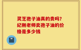 灵芝孢子油真的贵吗？纪刚老师卖孢子油的价格是多少钱