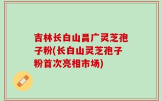 吉林长白山昌广灵芝孢子粉(长白山灵芝孢子粉首次亮相市场)