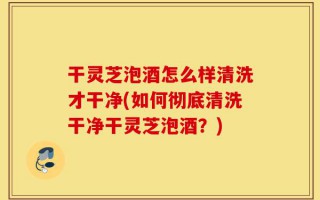 干灵芝泡酒怎么样清洗才干净(如何彻底清洗干净干灵芝泡酒？)