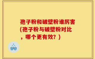孢子粉和破壁粉谁厉害(孢子粉与破壁粉对比，哪个更有效？)