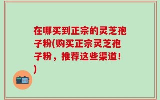 在哪买到正宗的灵芝孢子粉(购买正宗灵芝孢子粉，推荐这些渠道！)