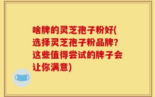啥牌的灵芝孢子粉好(选择灵芝孢子粉品牌？这些值得尝试的牌子会让你满意)