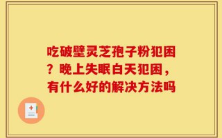 吃破壁灵芝孢子粉犯困？晚上失眠白天犯困，有什么好的解决方法吗