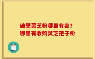 破壁灵芝粉哪里有卖？哪里有收购灵芝孢子粉