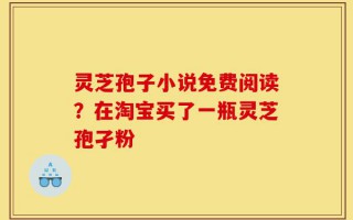 灵芝孢子小说免费阅读？在淘宝买了一瓶灵芝孢孑粉