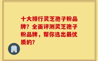 十大排行灵芝孢子粉品牌？全面评测灵芝孢子粉品牌，帮你选出最优质的？
