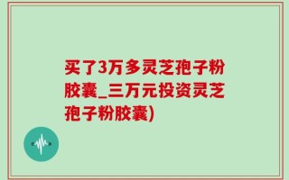 买了3万多灵芝孢子粉胶囊_三万元投资灵芝孢子粉胶囊)