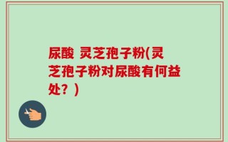 尿酸 灵芝孢子粉(灵芝孢子粉对尿酸有何益处？)