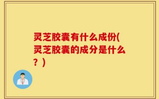 灵芝胶囊有什么成份(灵芝胶囊的成分是什么？)