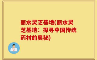 丽水灵芝基地(丽水灵芝基地：探寻中国传统药材的奥秘)