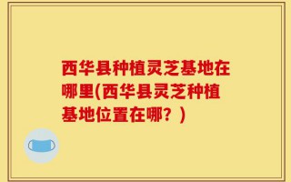 西华县种植灵芝基地在哪里(西华县灵芝种植基地位置在哪？)