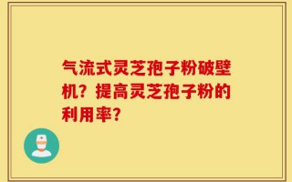 气流式灵芝孢子粉破壁机？提高灵芝孢子粉的利用率？