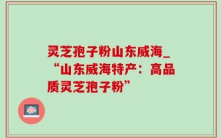灵芝孢子粉山东威海_“山东威海特产：高品质灵芝孢子粉”