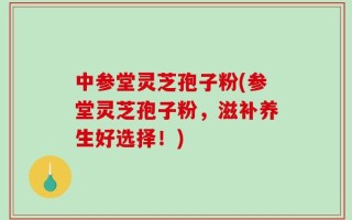 中参堂灵芝孢子粉(参堂灵芝孢子粉，滋补养生好选择！)