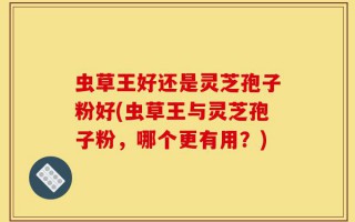 虫草王好还是灵芝孢子粉好(虫草王与灵芝孢子粉，哪个更有用？)