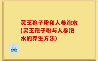 灵芝孢子粉和人参泡水(灵芝孢子粉与人参泡水的养生方法)