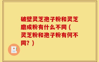 破壁灵芝孢子粉和灵芝磨成粉有什么不同 (灵芝粉和孢子粉有何不同？)