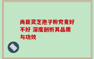 尚臣灵芝孢子粉究竟好不好 深度剖析其品质与功效