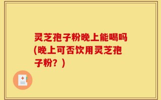 灵芝孢子粉晚上能喝吗(晚上可否饮用灵芝孢子粉？)