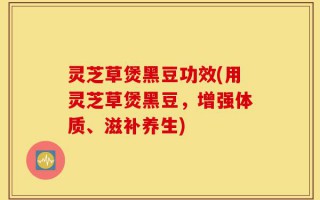 灵芝草煲黑豆功效(用灵芝草煲黑豆，增强体质、滋补养生)
