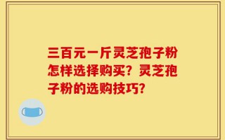 三百元一斤灵芝孢子粉怎样选择购买？灵芝孢子粉的选购技巧？